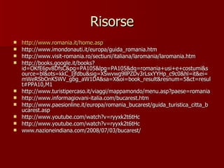 Risorse http://www.romania.it/ home.asp http://www.imondonauti.it/europa/guida_romania.htm http://www.visit-romania.ro/sectiuni/italiana/laromania/laromania.htm http://books.google.it/books?id=OKfE6pv8DfsC&pg=PA105&lpg=PA105&dq=romania+usi+e+costumi&source=bl&ots=kkC_Ijfdbu&sig=XSwvwg9llPZDv3rLsxYYHp_c9c0&hl=it&ei=mWeRSbOnK5WV_gbg_aW1DA&sa=X&oi=book_result&resnum=5&ct=result#PPA10,M1 http://www.turistipercaso.it/viaggi/mappamondo/menu.asp?paese=romania http://www.informagiovani-italia.com/bucarest.htm http://www.paesionline.it/europa/romania_bucarest/guida_turistica_citta_bucarest.asp http://www.youtube.com/watch?v=ryyxk2t6tHc http://www.youtube.com/watch?v=ryyxk2t6tHc www.nazioneindiana.com/2008/07/03/bucarest/ 