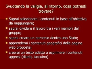 Svuotando la valigia, al ritorno, cosa potresti trovare? Saprai selezionare i contenuti in base all’obiettivo da raggiungere; saprai dividere il lavoro tra i vari membri del gruppo; saprai creare un percorso dentro uno Stato; apprenderai i contenuti geografici delle pagine web proposte; creerai un testo adatto a esprimere i contenuti appresi (diario, taccuino)  