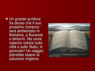 Un grande scrittore ha deciso che il suo prossimo romanzo sarà ambientato in Romania, a Bucarest e dintorni. Ma come reperire notizie sulla città e sullo Stato, in generale? Un viaggio potrebbe essere la soluzione migliore. 