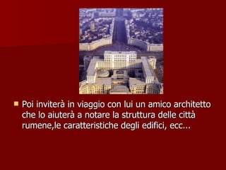 Poi inviterà in viaggio con lui un amico architetto che lo aiuterà a notare la struttura delle città rumene,le caratteristiche degli edifici, ecc... 