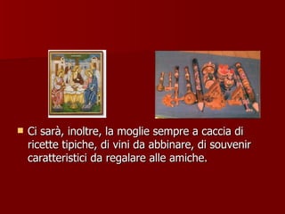 Ci sarà, inoltre, la moglie sempre a caccia di ricette tipiche, di vini da abbinare, di souvenir caratteristici da regalare alle amiche. 