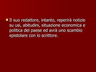 Il suo redattore, intanto, reperirà notizie su usi, abitudini, situazione economica e politica del paese ed avrà uno scambio epistolare con lo scrittore. 
