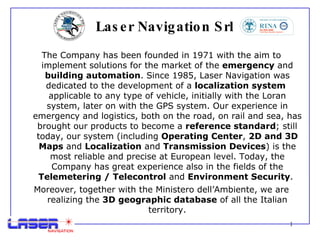 Laser Navigation Srl The Company has been founded in 1971 with the aim to implement solutions for the market of the  emergency  and  building automation . Since 1985, Laser Navigation was dedicated to the development of a  localization system   applicable to any type of vehicle, initially with the Loran system, later on with the GPS system. Our experience in emergency and logistics, both on the road, on rail and sea, has brought our products to become a  reference standard ; still today, our system (including  Operating Center ,  2D and 3D Maps  and  Localization  and  Transmission Devices ) is the most reliable and precise at European level. Today, the Company has great experience also in the fields of the  Telemetering / Telecontrol  and  Environment Security .  Moreover, together with the Ministero dell’Ambiente, we are realizing the  3D geographic database  of all the Italian territory. 