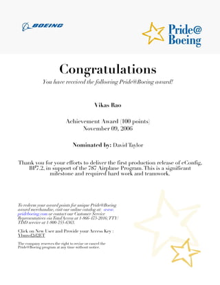 Congratulations
               You have received the following Pride@Boeing award!



                                               Vikas Rao

                             Achievement Award (100 points)
                                   November 09, 2006

                                 Nominated by: David Taylor


Thank you for your efforts to deliver the first production release of eConfig,
   BP7.2, in support of the 787 Airplane Program. This is a significant
            milestone and required hard work and teamwork.




To redeem your award points for unique Pride@Boeing
award merchandise, visit our online catalog at: www.
prideboeing.com or contact our Customer Service
Representatives via TotalAccess at 1-866-473-2016; TTY/
TDD service at 1-800-755-6363.

Click on New User and Provide your Access Key :
Ybmvd2d2ET
The company reserves the right to revise or cancel the
Pride@Boeing program at any time without notice.
 