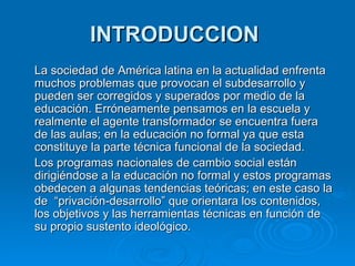 INTRODUCCION   La sociedad de América latina en la actualidad enfrenta muchos problemas que provocan el subdesarrollo y pueden ser corregidos y superados por medio de la educación. Erróneamente pensamos en la escuela y realmente el agente transformador se encuentra fuera de las aulas; en la educación no formal ya que esta constituye la parte técnica funcional de la sociedad. Los programas nacionales de cambio social están dirigiéndose a la educación no formal y estos programas obedecen a algunas tendencias teóricas; en este caso la de  “privación-desarrollo” que orientara los contenidos, los objetivos y las herramientas técnicas en función de su propio sustento ideológico. 