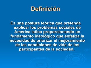 Definición Es una postura teórica que pretende explicar los problemas sociales de América latina proporcionando un fundamento ideológico que enfatiza la necesidad de priorizar el mejoramiento de las condiciones de vida de los participantes de la sociedad .  