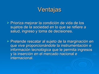 Ventajas Prioriza mejorar la condición de vida de los sujetos de la sociedad en lo que se refiere a salud, ingreso y toma de decisiones. Pretende rescatar al sujeto de la marginación en que vive proporcionándole la instrumentación e información tecnológica que le permita ingresos y la inserción en el mercado nacional e internacional. 