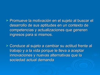 Promueve la motivación en el sujeto al buscar el desarrollo de sus aptitudes en un contexto de competencias y actualizaciones que generen ingresos para si mismos. Conduce al sujeto a cambiar su actitud frente al trabajo y a la vida porque le lleva a aceptar innovaciones y nuevas alternativas que la sociedad actual demanda 