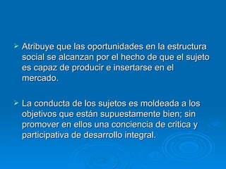 Atribuye que las oportunidades en la estructura social se alcanzan por el hecho de que el sujeto es capaz de producir e insertarse en el mercado. La conducta de los sujetos es moldeada a los objetivos que están supuestamente bien; sin promover en ellos una conciencia de critica y participativa de desarrollo integral. 