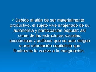 Debido al afán de ser materialmente productivo, el sujeto vive enajenado de su autonomía y participación popular: así como de las estructuras sociales, económicas y políticas que se auto dirigen a una orientación capitalista que finalmente lo vuelve a la marginación.  