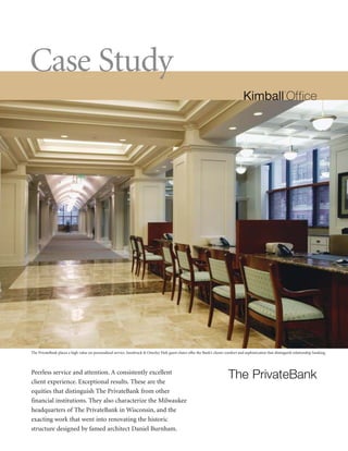 Case Study




The PrivateBank places a high value on personalized service. Innsbruck & Osterley Park guest chairs offer the Bank’s clients comfort and sophistication that distinguish relationship banking.




                                                                                                                               The PrivateBank
Peerless service and attention. A consistently excellent
client experience. Exceptional results. These are the
equities that distinguish The PrivateBank from other
financial institutions. They also characterize the Milwaukee
headquarters of The PrivateBank in Wisconsin, and the
exacting work that went into renovating the historic
structure designed by famed architect Daniel Burnham.
 