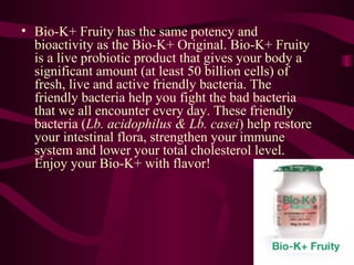 Bio-K+ Fruity has the same potency and bioactivity as the Bio-K+ Original. Bio-K+ Fruity is a live probiotic product that gives your body a significant amount (at least 50 billion cells) of fresh, live and active friendly bacteria. The friendly bacteria help you fight the bad bacteria that we all encounter every day. These friendly bacteria ( Lb. acidophilus & Lb. casei ) help restore your intestinal flora, strengthen your immune system and lower your total cholesterol level. Enjoy your Bio-K+ with flavor!  