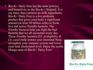 Bio-K+ Dairy Free has the same potency and bioactivity as the Bio-K+ Original. It is soy base, thus contains no milk ingredients. Bio-K+ Dairy Free is a live probiotic product that gives your body a significant amount (at least 50 billion cells) of fresh, live and active friendly bacteria. The friendly bacteria help you fight the bad bacteria that we all encounter every day. These friendly bacteria ( Lb. acidophilus & Lb. casei ) help restore your intestinal flora, strengthen your immune system and lower your total cholesterol level. Enjoy the exotic Mango taste of Bio-K+ Dairy Free!  