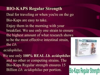 BIO-KAPS Regular Strength Deal for traveling or when you're on the go Bio-Kaps are easy to take.  Enjoy them in the morning with your breakfast. We use only one strain to ensure the highest amount of what research shows to be the most effective intestinal strain, the  Lb. acidophilus .  We use only  100% REAL  Lb. acidophilus  and no other or competing strains. The Bio-Kaps Regular strength ensures 15 Billion  Lb. acidophilus  per portion.  