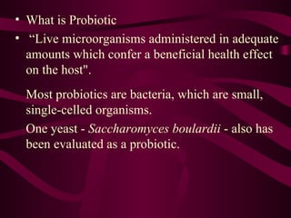 What is Probiotic “ Live microorganisms administered in adequate amounts which confer a beneficial health effect on the host".   Most probiotics are bacteria, which are small, single-celled organisms.  One yeast -  Saccharomyces boulardii  - also has been evaluated as a probiotic. 
