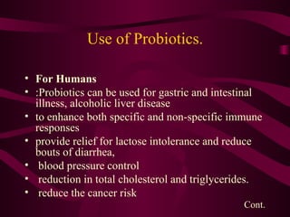 Use of Probiotics. For Humans  :Probiotics can be used for gastric and intestinal illness, alcoholic liver disease to enhance both specific and non-specific immune responses provide relief for lactose intolerance and reduce bouts of diarrhea, blood pressure control reduction in total cholesterol and triglycerides. reduce the cancer risk Cont. 