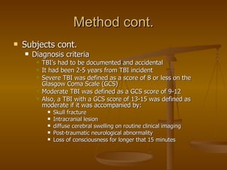 Method cont. Subjects cont. Diagnosis criteria  TBI’s had to be documented and accidental It had been 2-5 years from TBI incident  Severe TBI was defined as a score of 8 or less on the Glasgow Coma Scale (GCS) Moderate TBI was defined as a GCS score of 9-12 Also, a TBI with a GCS score of 13-15 was defined as moderate if it was accompanied by: Skull fracture Intracranial lesion diffuse cerebral swelling on routine clinical imaging Post-traumatic neurological abnormality  Loss of consciousness for longer that 15 minutes 