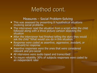 Method cont. Measures – Social Problem-Solving  This was assessed by presenting 8 hypothetical situations involving social problems  The interviewer read the situation from a script while the child followed along with a three picture cartoon depicting the situation After the interviewer had finished telling the story they would ask the child “What would you do in this situation.”  Response were coded as assertive, aggressive, avoidant, or irrelevant/no response  Assertive responses were the ones that were considered relevant and pro-social All interviews were audio taped and transcribed  To insure reliability 30% of subjects responses were coded by an independent rater  