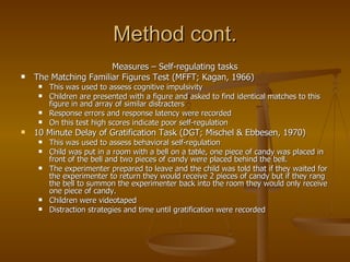 Method cont. Measures – Self-regulating tasks The Matching Familiar Figures Test (MFFT; Kagan, 1966)  This was used to assess cognitive impulsivity Children are presented with a figure and asked to find identical matches to this figure in and array of similar distracters Response errors and response latency were recorded On this test high scores indicate poor self-regulation 10 Minute Delay of Gratification Task (DGT; Mischel & Ebbesen, 1970) This was used to assess behavioral self-regulation Child was put in a room with a bell on a table, one piece of candy was placed in front of the bell and two pieces of candy were placed behind the bell. The experimenter prepared to leave and the child was told that if they waited for the experimenter to return they would receive 2 pieces of candy but if they rang the bell to summon the experimenter back into the room they would only receive one piece of candy. Children were videotaped  Distraction strategies and time until gratification were recorded  