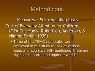 Method cont. Measures – Self-regulating tasks Test of Everyday Attention for Children (TEA-Ch; Manly, Robertson, Anderson, & Nimmo-Smith, 1999)  Three of the TEA-Ch subscales were employed in this study to look at various aspects of cognitive self-regulation. These are sky search, score, and opposite worlds.  