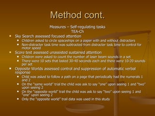 Method cont. Measures – Self-regulating tasks TEA-Ch Sky Search assessed focused attention Children asked to circle spaceships on a paper with and without distracters Non-distracter task time was subtracted from distracter task time to control for motor speed Score test assessed unassisted sustained attention Children were asked to count the number of laser beam sounds in a set  There were 10 sets that lasted 30-40 seconds each and there were 10-20 sounds per set Opposite Worlds assessed control and suppression of automatic verbal response Child was asked to follow a path on a page that periodically had the numerals 1 and 2 On the “same world” trial the child was ask to say “one” upon seeing 1 and “two” upon seeing 2 On the “opposite world” trail the child was ask to say “two” upon seeing 1 and “one” upon seeing 2 Only the “opposite world” trail data was used in this study 