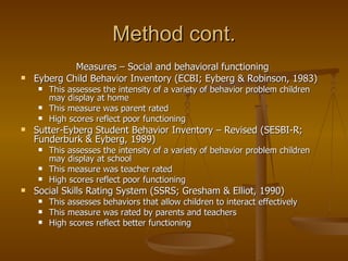 Method cont. Measures – Social and behavioral functioning  Eyberg Child Behavior Inventory (ECBI; Eyberg & Robinson, 1983) This assesses the intensity of a variety of behavior problem children may display at home This measure was parent rated High scores reflect poor functioning Sutter-Eyberg Student Behavior Inventory – Revised (SESBI-R; Funderburk & Eyberg, 1989) This assesses the intensity of a variety of behavior problem children may display at school This measure was teacher rated  High scores reflect poor functioning Social Skills Rating System (SSRS; Gresham & Elliot, 1990) This assesses behaviors that allow children to interact effectively This measure was rated by parents and teachers High scores reflect better functioning  