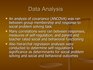 Data Analysis  An analysis of covariance (ANCOVA) was ran between group membership and response to social problem solving task Many correlations were ran between responses, measures of self-regulation, and parent and teacher rated social and behavioral functioning Also hierarchal regression analyses were conducted to determine self-regulation’s significance as determinants for social problem solving and social and behavioral outcomes 