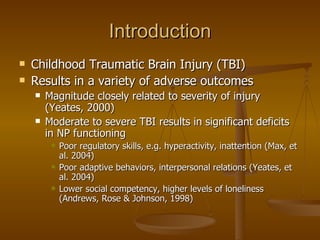 Introduction Childhood Traumatic Brain Injury (TBI) Results in a variety of adverse outcomes Magnitude closely related to severity of injury (Yeates, 2000) Moderate to severe TBI results in significant deficits in NP functioning Poor regulatory skills, e.g. hyperactivity, inattention (Max, et al. 2004) Poor adaptive behaviors, interpersonal relations (Yeates, et al. 2004) Lower social competency, higher levels of loneliness (Andrews, Rose & Johnson, 1998) 