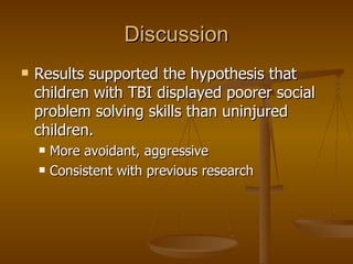 Discussion Results supported the hypothesis that children with TBI displayed poorer social problem solving skills than uninjured children. More avoidant, aggressive Consistent with previous research 