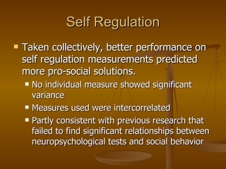 Self Regulation Taken collectively, better performance on self regulation measurements predicted more pro-social solutions. No individual measure showed significant variance Measures used were intercorrelated Partly consistent with previous research that failed to find significant relationships between neuropsychological tests and social behavior 