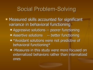 Social Problem-Solving Measured skills accounted for significant variance in behavioral functioning Aggressive solutions -- poorer functioning Assertive solutions  -- better functioning *Avoidant solutions were not predictive of behavioral functioning* -Measures in this study were more focused on externalized behaviors rather than internalized ones 