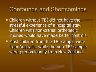 Confounds and Shortcomings Children without TBI did not have the stressful experience of a hospital stay.  Children with non-cranial orthopedic injuries would have made better controls. Most children from the TBI sample were from Australia, while the non-TBI sample were predominantly from New Zealand. 