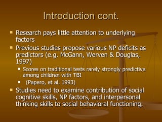 Introduction cont. Research pays little attention to underlying factors Previous studies propose various NP deficits as predictors (e.g. McGann, Werven & Douglas, 1997) Scores on traditional tests rarely strongly predictive among children with TBI  (Papero, et al. 1993) Studies need to examine contribution of social cognitive skills, NP factors, and interpersonal thinking skills to social behavioral functioning. 