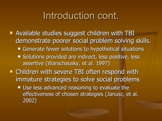 Introduction cont. Available studies suggest children with TBI demonstrate poorer social problem solving skills. Generate fewer solutions to hypothetical situations Solutions provided are indirect, less positive, less assertive (Warschausky, et al. 1997) Children with severe TBI often respond with immature strategies to solve social problems Use less advanced reasoning to evaluate the effectiveness of chosen strategies (Janusz, et al. 2002) 