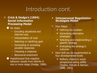 Introduction cont. Crick & Dodge’s (1994) Social Information Processing Model Six steps: Encoding situational and internal cues. Interpretation of cues Selecting or clarifying goal Generating or accessing possible responses Choosing a response Behavioral enactment Hypothesized that negative behavior results from deficits in one or more stage (Dodge, 1986). Interpersonal Negotiation Strategies Model Four Steps: Defining the problem Generating alternative strategies Selecting and implementing a specific strategy Evaluating the strategy’s outcome Each skill can be implemented at four developmental levels Reflects children’s social perspective taking ability (Yeates, Schultz & Selman, 1990, 1991) 