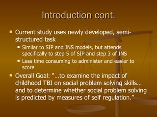 Introduction cont. Current study uses newly developed, semi-structured task Similar to SIP and INS models, but attends specifically to step 5 of SIP and step 3 of INS Less time consuming to administer and easier to score Overall Goal: “…to examine the impact of childhood TBI on social problem solving skills… and to determine whether social problem solving is predicted by measures of self regulation.” 