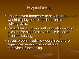 Hypothesis Children with moderate to severe TBI would display poorer social problem solving skills. Regardless of group, self regulation would account for significant variance in social problem solving. Social problem solving would account for significant variance in social and behavioral functioning. 