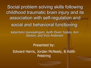 Social problem solving skills following childhood traumatic brain injury and its association with self-regulation and social and behavioral functioning   Kalaichelvi Ganesalingam, Keith Owen Yeates, Ann Sanson, and Vicki Anderson Presented by: Edward Harris, Jordan McNeely, & Keith Pelstring 