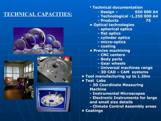 Technical documentation Design –   650  000  А4 -  Technological - 1,250  000  А4 -  Products   75 •  Optical technologies - spherical optics - flat optics - cylinder optics - micro-optics - coating •  Precise machining - CNC centers -  Body parts - Gear wheels - Universal machines range - 3D  CAD  – CAM  systems •  Tool manufacturing up to 1.20m •  Test   L abs - 3D  C oordinate  M easuring  M achine - Instrumental  M icroscopes - Electronic  I nstruments for large and small size details - Climate  C ontrol  A ssembly areas •  Coatings TECHNICAL CAPACITIES: 