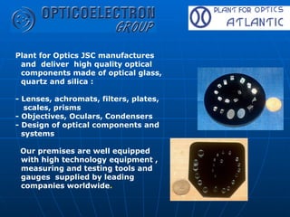 Plant for Optics JSC manufactures and  deliver  high quality optical components made of optical glass, quartz and silica  :   - Lenses, achromats, filters, plates,  scales, prisms  - Objectives, Oculars, Condensers  - Design of optical components and systems  Our premises are well equipped with high technology equipment , measuring and testing tools and gauges  supplied by leading companies worldwide .   