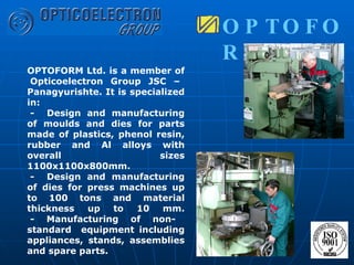 OPTOFORM Ltd. is a member of  Opticoelectron Group JSC – Panagyurishte. It is specialized in:  -  Design and manufacturing of moulds and dies for parts made of plastics, phenol resin, rubber and Al alloys with overall sizes 1100x1100x800mm.  -  Design and manufacturing of dies for press machines up to 100 tons and material thickness up to 10 mm.  - Manufacturing of non- standard  equipment including appliances, stands, assemblies and spare parts. OPTOFORM  