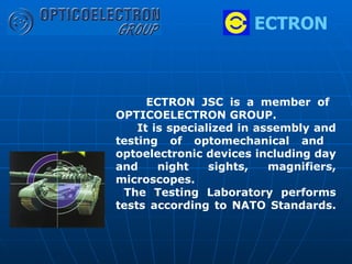 ECTRON ECTRON JSC is a   member of  OPTICOELECTRON GROUP. It is specialized in assembly and testing of optomechanical and  optoelectronic devices including day and night sights, magnifiers, microscopes.  The Testing Laboratory performs tests according to NATO Standards.     