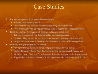 Key metrics reporting for telecom dashboard portal Telecom call center key metrics Provided front line manager with metric reporting on call handling Provided executive rollup of performance from call center and budget utilization Reporting interface for telecom job postings and resume submission  Telecom company job board and candidate submission process Analysis of key metrics for end to end contacts and retention/termination cycles Budget utilization reports showing effectiveness of system for business process Inventory management reports for retailer Key performance indicators mined and presented in dashboard portlets Captured inventory levels from datawarehouse and showed via color coded gui Identified more effective KPIs and presented them to management for improvement Suggested more improvements to gui and reports to make managers more effective Case Studies 