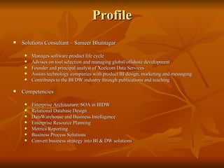 Profile Solutions Consultant – Sameer Bhatnagar Manages software product life cycle  Advises on tool selection and managing global/offshore development  Founder and principal analyst of Xcelcom Data Services Assists technology companies with product BI design, marketing and messaging Contributes to the BI/DW industry through publications and teaching  Competencies Enterprise Architecture, SOA in BIDW Relational Database Design DataWarehouse and Business Intelligence  Enterprise Resource Planning Metrics Reporting Business Process Solutions Convert business strategy into BI & DW solutions 