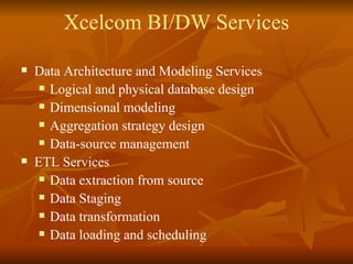 Xcelcom BI/DW Services Data Architecture and Modeling Services Logical and physical database design Dimensional modeling Aggregation strategy design Data-source management  ETL Services Data extraction from source Data Staging Data transformation Data loading and scheduling 