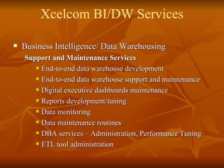 Business Intelligence/ Data Warehousing Support and Maintenance Services End-to-end data warehouse development End-to-end data warehouse support and maintenance Digital executive dashboards maintenance Reports development/tuning Data monitoring Data maintenance routines DBA services – Administration, Performance Tuning ETL tool administration  Xcelcom BI/DW Services 