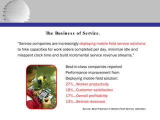   The Business of Service. “ Service companies are increasingly  deploying mobile field service solutions to hike capacities for work orders completed per day, minimize idle and misspent clock time and build incremental service revenue streams.” Best-in-class companies reported Performance improvement from Deploying mobile field solution: 27%...Worker productivity 19%...Customer satisfaction 17%...Overall profitability 13%...Service revenues Source: Best Practices in Mobile Field Service, Aberdeen 