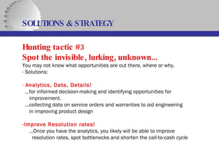 SOLUTIONS & STRATEGY Hunting tactic #3 Spot the invisible, lurking, unknown... You may not know what opportunities are out there, where or why. Solutions: Analytics, Data, Details! … for informed decision-making and identifying opportunities for   improvement. … collecting data on service orders and warranties to aid engineering   in improving product design -Improve Resolution rates! … Once you have the analytics, you likely will be able to improve resolution rates, spot bottlenecks and shorten the call-to-cash cycle  