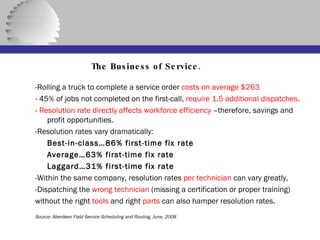   The Business of Service. -Rolling a truck to complete a service order  costs on average $263 - 45% of jobs not completed on the first-call,  require 1.5 additional dispatches.   -  Resolution rate directly affects workforce efficiency  –therefore, savings and profit opportunities. -Resolution rates vary dramatically: Best-in-class…86% first-time fix rate Average…63% first-time fix rate Laggard…31% first-time fix rate -Within the same company, resolution rates  per technician  can vary greatly, -Dispatching the  wrong technician  (missing a certification or proper training) without the right  tools  and right  parts  can also hamper resolution rates.  Source: Aberdeen Field Service Scheduling and Routing, June, 2008 