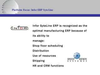 Platform Focus: Infor ERP SyteLine   Infor SyteLine ERP is recognized as the optimal manufacturing ERP because of its ability to manage: Shop floor scheduling Distribution Use of resources Shipping HR and CRM functions  